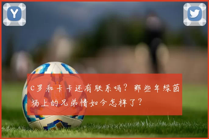 c罗和卡卡还有联系吗？那些年绿茵场上的兄弟情如今怎样了？