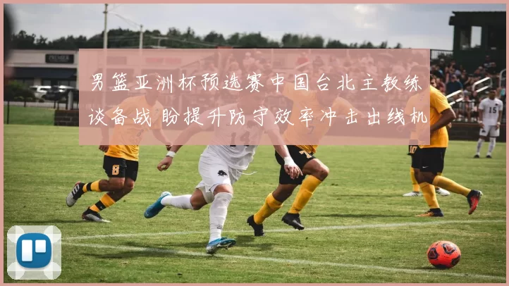 男篮亚洲杯预选赛中国台北主教练谈备战 盼提升防守效率冲击出线机会