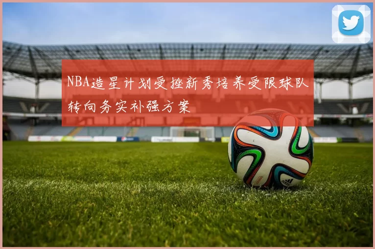 NBA造星计划受挫新秀培养受限球队转向务实补强方案