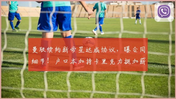 曼联续约新帝星达成协议，曝合同细节！户口本加持卡里克力挺加薪