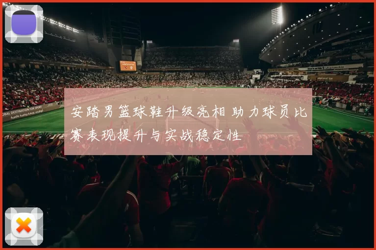 安踏男篮球鞋升级亮相 助力球员比赛表现提升与实战稳定性