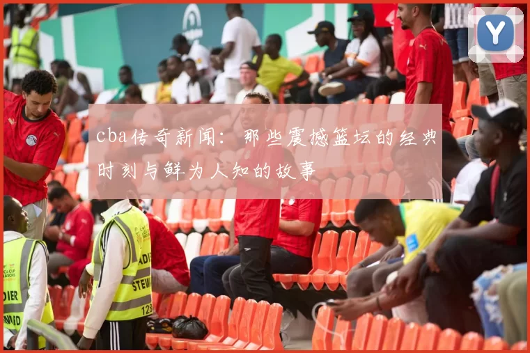 cba传奇新闻：那些震撼篮坛的经典时刻与鲜为人知的故事