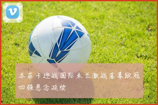 本菲卡迎战国际米兰激战落幕欧冠四强悬念延续