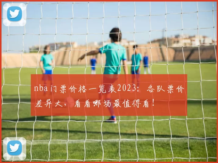nba门票价格一览表2023:各队票价差异大,看看哪场最值得看!