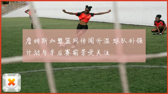 詹姆斯加盟篮网传闻升温 球队补强计划与季后赛前景受关注