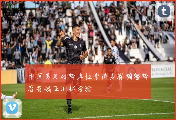 中国男足对阵库拉索热身赛调整阵容备战亚洲杯考验