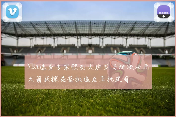 NBA选秀专家预测文班亚马蝉联状元火箭获探花签挑选后卫托皮奇