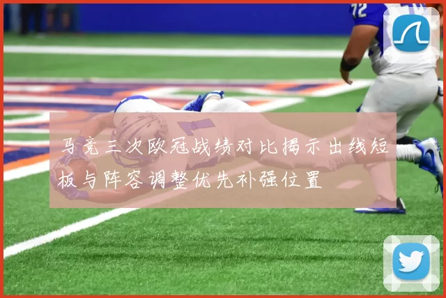 马竞三次欧冠战绩对比揭示出线短板与阵容调整优先补强位置