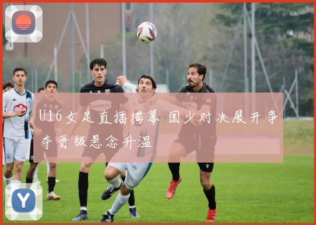 U16女足直播揭幕 国少对决展开争夺晋级悬念升温