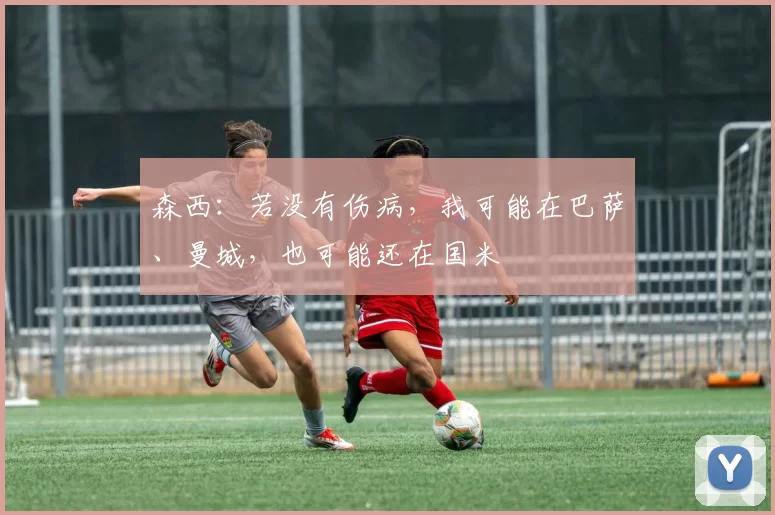 森西：若没有伤病，我可能在巴萨、曼城，也可能还在国米