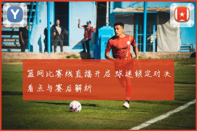 篮网比赛线直播开启 球迷锁定对决看点与赛后解析