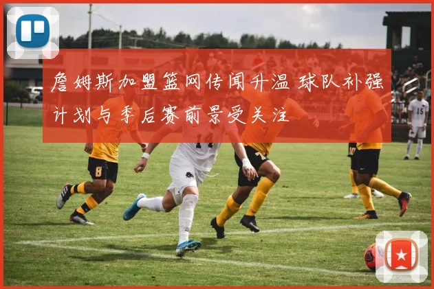 詹姆斯加盟篮网传闻升温 球队补强计划与季后赛前景受关注