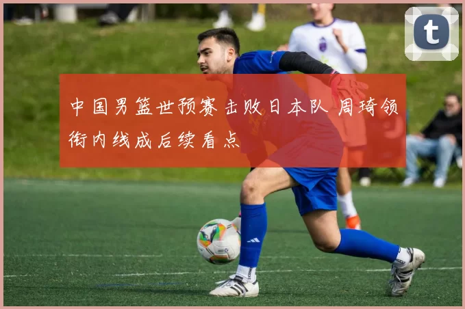 中国男篮世预赛击败日本队 周琦领衔内线成后续看点