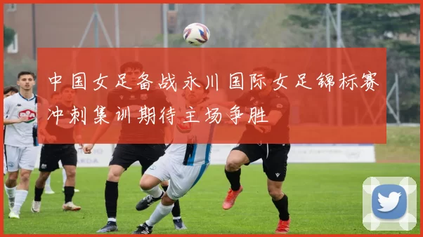 中国女足备战永川国际女足锦标赛冲刺集训期待主场争胜