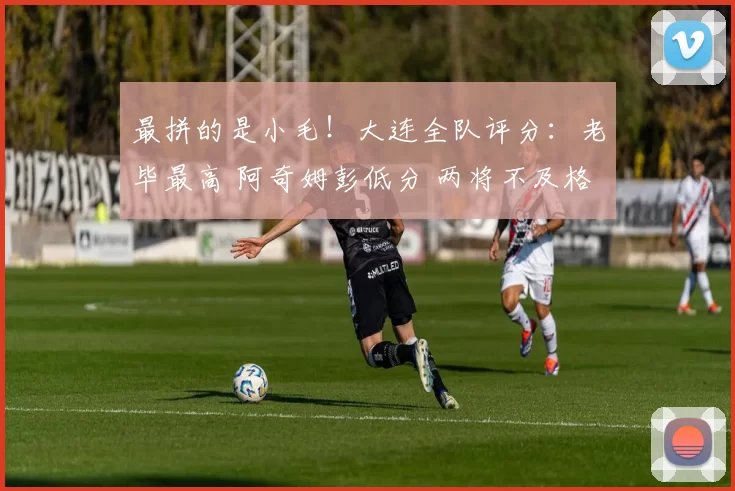 最拼的是小毛！大连全队评分：老毕最高 阿奇姆彭低分 两将不及格