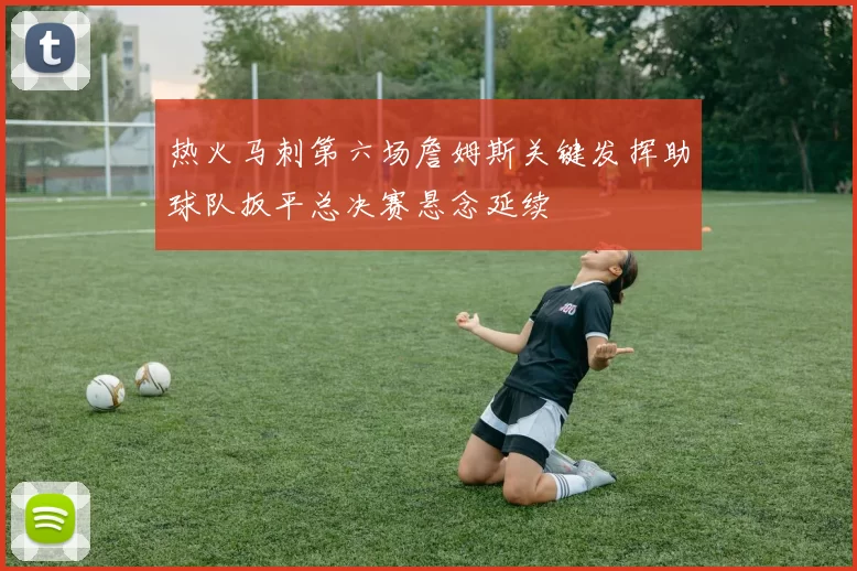 热火马刺第六场詹姆斯关键发挥助球队扳平总决赛悬念延续