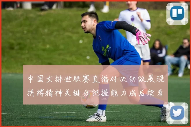 中国女排世联赛直播对决劲敌展现拼搏精神关键分把握能力成后续看点