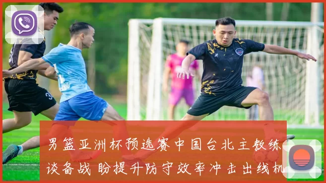 男篮亚洲杯预选赛中国台北主教练谈备战 盼提升防守效率冲击出线机会