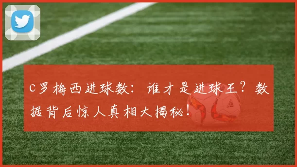 c罗梅西进球数：谁才是进球王？数据背后惊人真相大揭秘！