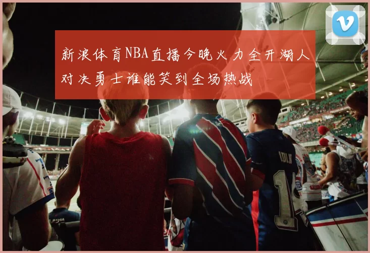 新浪体育NBA直播今晚火力全开湖人对决勇士谁能笑到全场热战