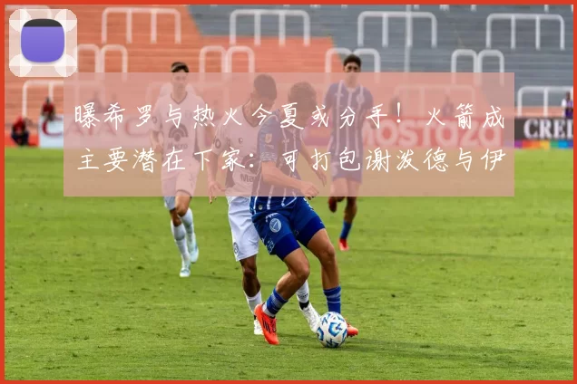 曝希罗与热火今夏或分手！火箭成主要潜在下家：可打包谢泼德与伊森完成交易_1_NBA_活塞