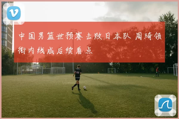 中国男篮世预赛击败日本队 周琦领衔内线成后续看点