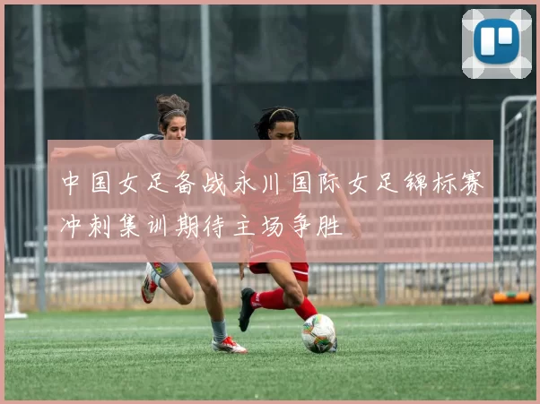 中国女足备战永川国际女足锦标赛冲刺集训期待主场争胜