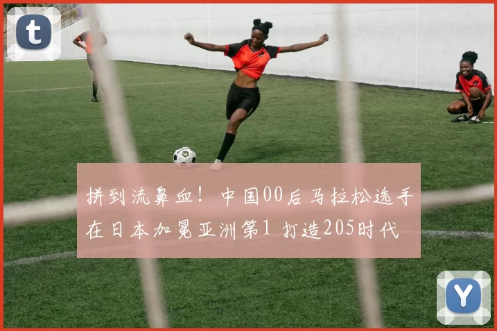 拼到流鼻血！中国00后马拉松选手在日本加冕亚洲第1 打造205时代