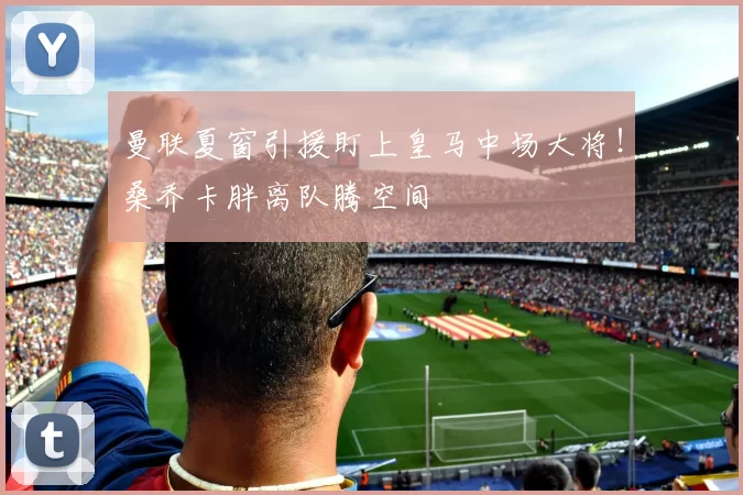 曼联夏窗引援盯上皇马中场大将！桑乔卡胖离队腾空间