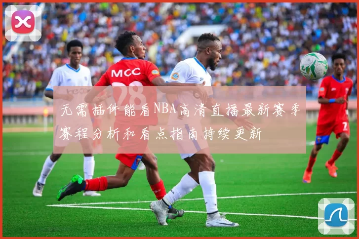 无需插件能看NBA高清直播最新赛季赛程分析和看点指南持续更新