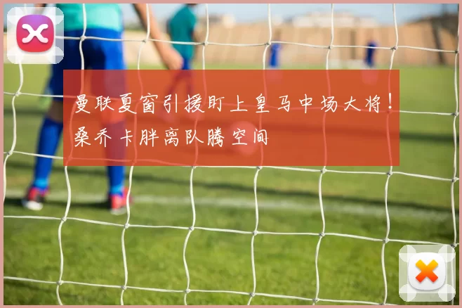 曼联夏窗引援盯上皇马中场大将！桑乔卡胖离队腾空间