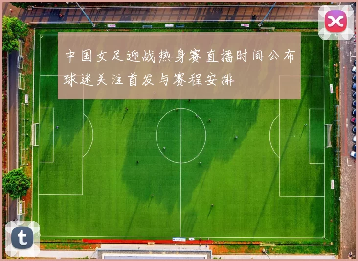 中国女足迎战热身赛直播时间公布球迷关注首发与赛程安排