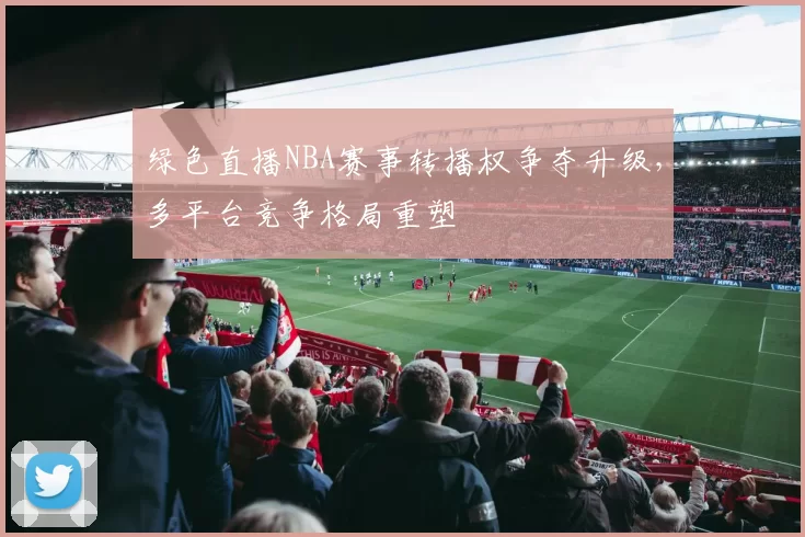 绿色直播NBA赛事转播权争夺升级,多平台竞争格局重塑