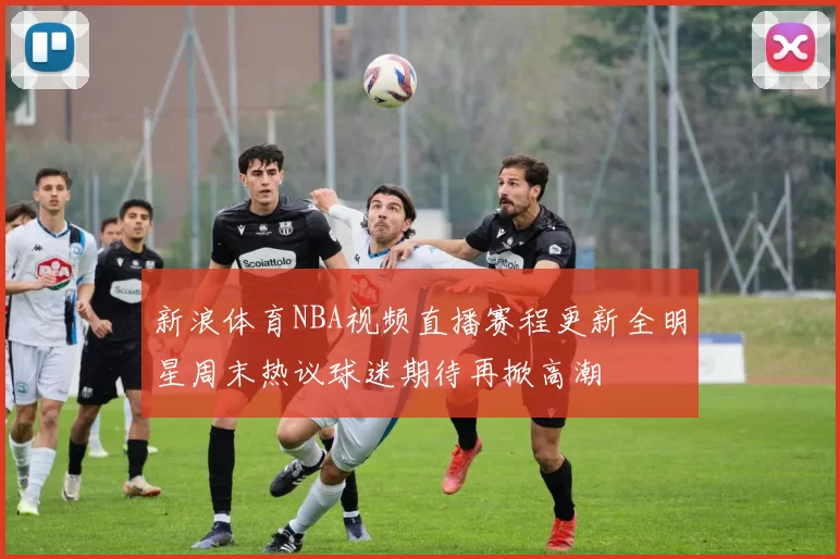新浪体育NBA视频直播赛程更新全明星周末热议球迷期待再掀高潮