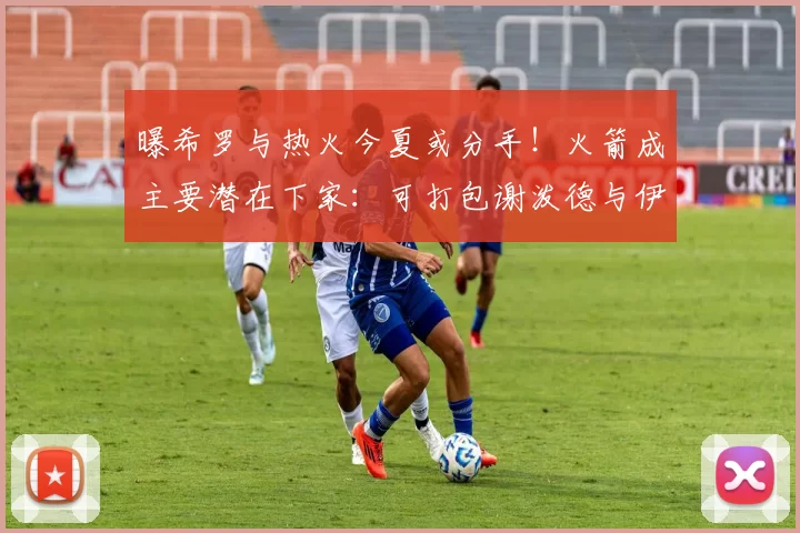 曝希罗与热火今夏或分手！火箭成主要潜在下家：可打包谢泼德与伊森完成交易_1_NBA_活塞