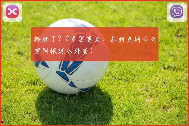 摊牌了?C罗罢赛后,菲利克斯公开穿阿根廷队外套!