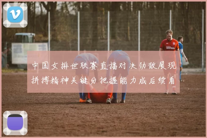 中国女排世联赛直播对决劲敌展现拼搏精神关键分把握能力成后续看点
