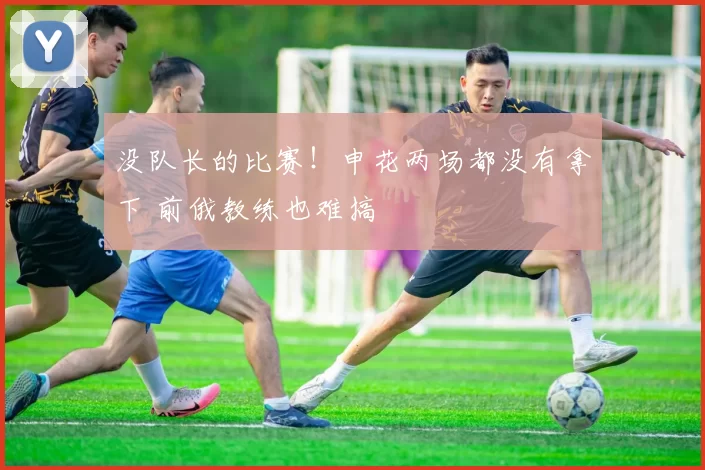 没队长的比赛！申花两场都没有拿下 前俄教练也难搞