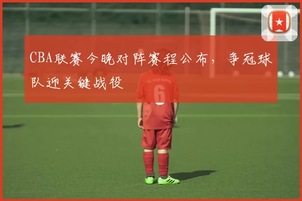 CBA联赛今晚对阵赛程公布，争冠球队迎关键战役