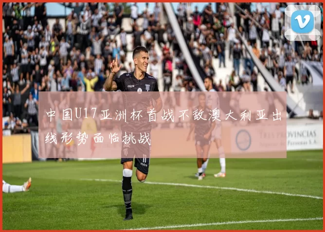 中国U17亚洲杯首战不敌澳大利亚出线形势面临挑战