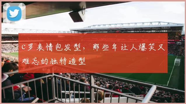 c罗表情包发型，那些年让人爆笑又难忘的独特造型