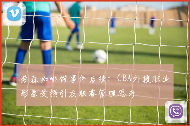 劳森咖啡馆事件后续：CBA外援职业形象受损引发联赛管理思考