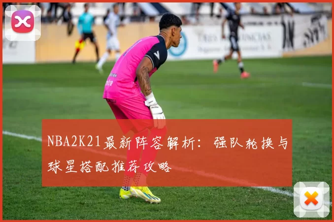 NBA2K21最新阵容解析：强队轮换与球星搭配推荐攻略