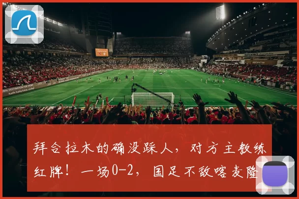 拜合拉木的确没踩人，对方主教练红牌！一场0-2，国足不敌喀麦隆