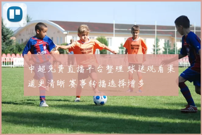 中超免费直播平台整理 球迷观看渠道更清晰 赛事转播选择增多