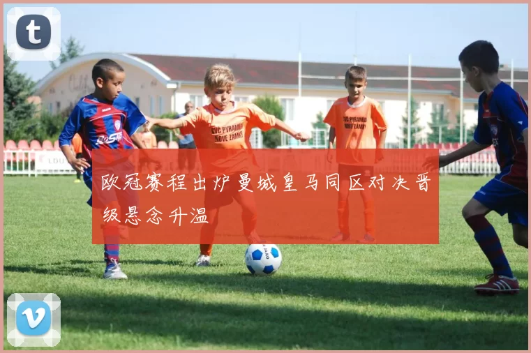 欧冠赛程出炉曼城皇马同区对决晋级悬念升温