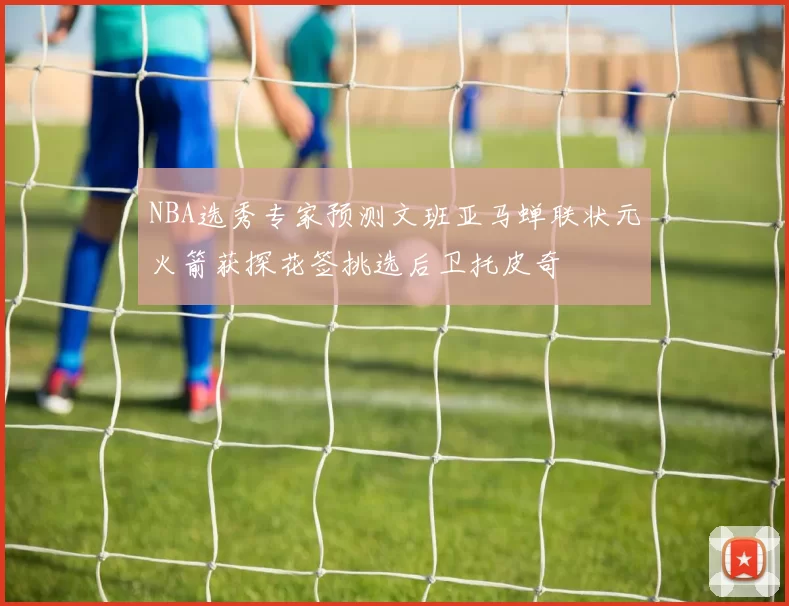 NBA选秀专家预测文班亚马蝉联状元火箭获探花签挑选后卫托皮奇