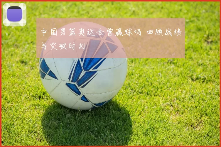 中国男篮奥运会曾赢球吗 回顾战绩与突破时刻