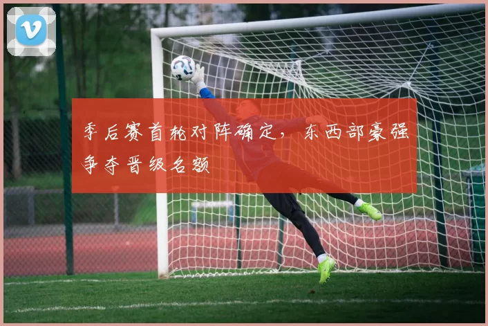 季后赛首轮对阵确定,东西部豪强争夺晋级名额