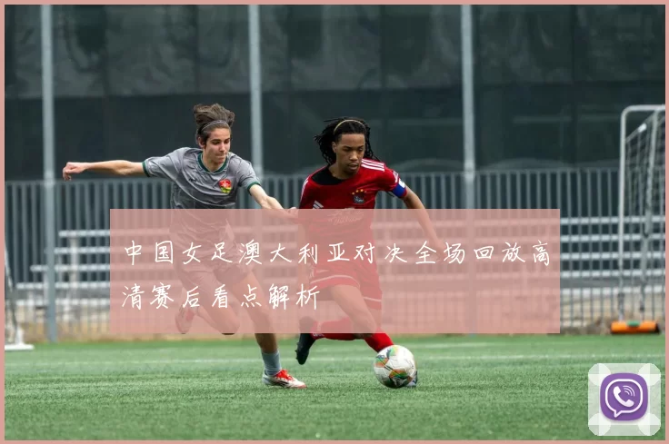 中国女足澳大利亚对决全场回放高清赛后看点解析